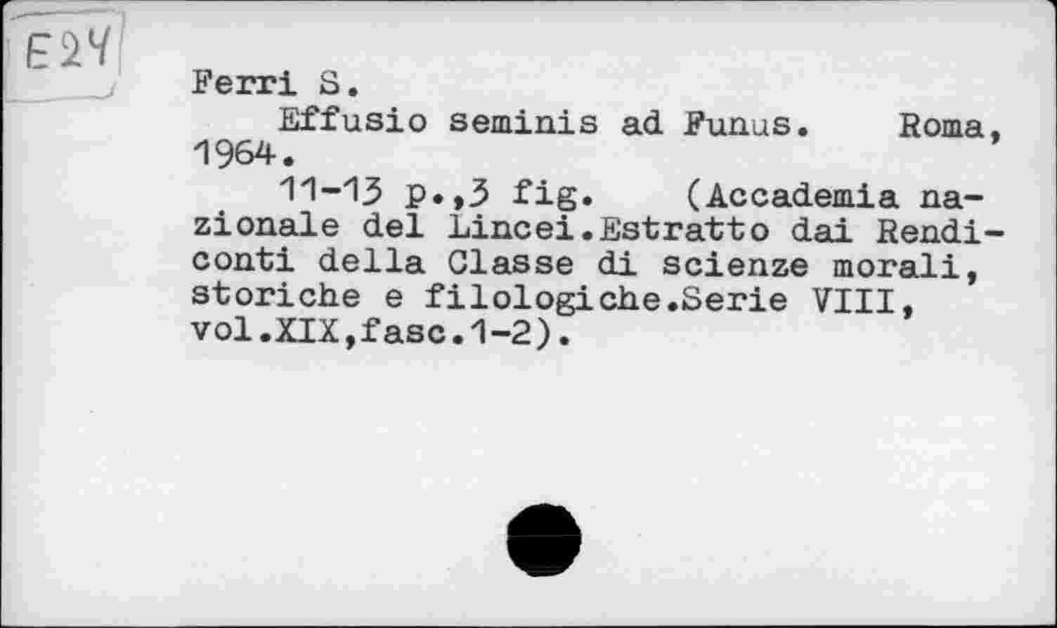 ﻿Е1Ч
Ferri S.
Effusio seminis ad Funus. Roma 1964.
11-13 p.,3 fig. (Accademia na-zionale del Lineei.Estratto dai Rendi conti della Classe di scienze moral!, storiche e filologiehe.Serie VIII, vol.XIX,fasc.1-2).